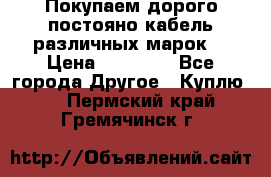 Покупаем дорого постояно кабель различных марок  › Цена ­ 60 000 - Все города Другое » Куплю   . Пермский край,Гремячинск г.